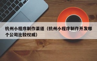 白城杭州小程序制作渠道（杭州小程序制作开发哪个公司比较权威）